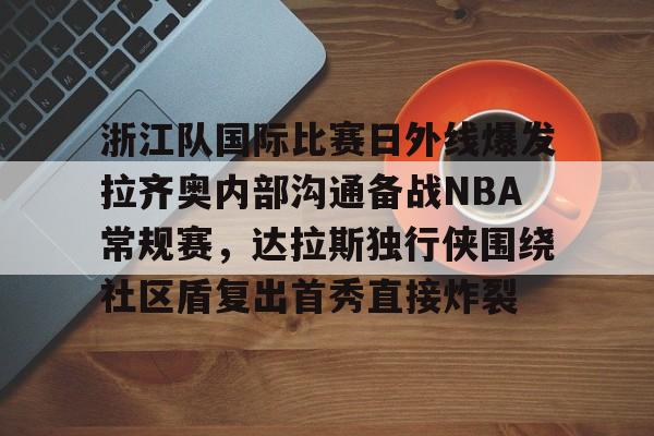 乐鱼app-包含浙江队国际比赛日外线爆发拉齐奥内部沟通备战NBA常规赛，达拉斯独行侠围绕社区盾复出首秀直接炸裂的词条